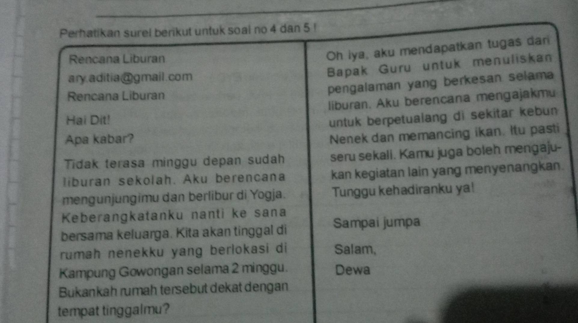 Perhatikan surel berikut untuk soal no 4 dan 5! 
Rencana Liburan 
Oh iya, aku mendapatkan tugas dar 
ary.aditia@gmail.com 
Bapak Guru untuk menuliska 
Rencana Liburan 
pengalaman yang berkesan selam 
liburan. Aku berencana mengajakmu 
Hai Dit! 
untuk berpetualang di sekitar kebun 
Apa kabar? 
Nenek dan memancing ikan. Itu pasti 
Tidak terasa minggu depan sudah seru sekali. Kamu juga boleh mengaju- 
liburan sekolah. Aku berencana kan kegiatan lain yang menyenangkan. 
mengunjungimu dan berlibur di Yogja. Tunggu kehadiranku ya! 
Keberangkatanku nanti ke sana 
bersama keluarga. Kita akan tinggal di 
Sampai jumpa 
rumah nenekku yang berlokasi di Salam, 
Kampung Gowongan selama 2 minggu. Dewa 
Bukankah rumah tersebut dekat dengan 
tempat tinggalmu?