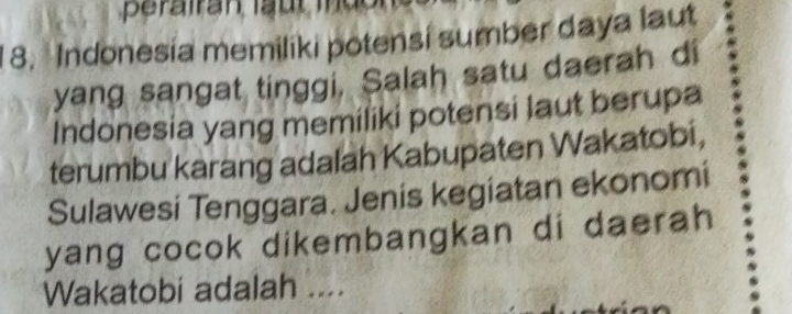 Indonesia memiliki potensi sumber daya laut 
yang sangat tinggi, Salah satu daerah di 
Indonesia yang memiliki potensi laut berupa 
terumbu karang adalah Kabupaten Wakatobi, 
Sulawesi Tenggara. Jenis kegiatan ekonomi 
yang cocok dikembangkan di daerah 
Wakatobi adalah ....