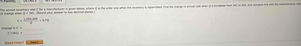 The annual inventory cost C for a manufacturer is given below, where Q is the order size when the inventory is replenished. Find the change in annual cost when Q is increased from 341 to 342, and compare this with the instantaneous rate 
of change when Q=341 (Round your answer to two decimal places.)
c= (1,005,000)/Q +8.7Q
Change in C= _ 
_ C'(341)=
Need Help? Read I