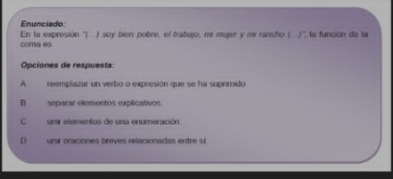 Enunciado 
En la expresión "(. ) soy bien pobre, el trabajo, mí mujer y mi rancho (.. ), la función de la 
comaes 
Opciones de respuesta: 
A reemplazar un verbo o expresión que se ha suprimido 
B separar elementos explicativos. 
Cunir elementos de una enumeración 
D unir oraciones breves relacionadas entre si