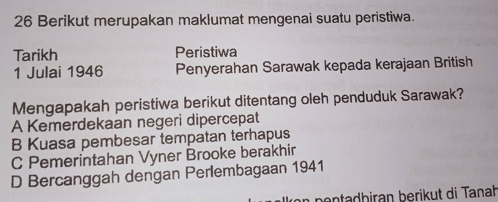 Berikut merupakan maklumat mengenai suatu peristiwa.
Tarikh Peristiwa
1 Julai 1946 Penyerahan Sarawak kepada kerajaan British
Mengapakah peristiwa berikut ditentang oleh penduduk Sarawak?
A Kemerdekaan negeri dipercepat
B Kuasa pembesar tempatan terhapus
C Pemerintahan Vyner Brooke berakhir
D Bercanggah dengan Perlembagaan 1941
an n en tadbiran berikut di Tanah