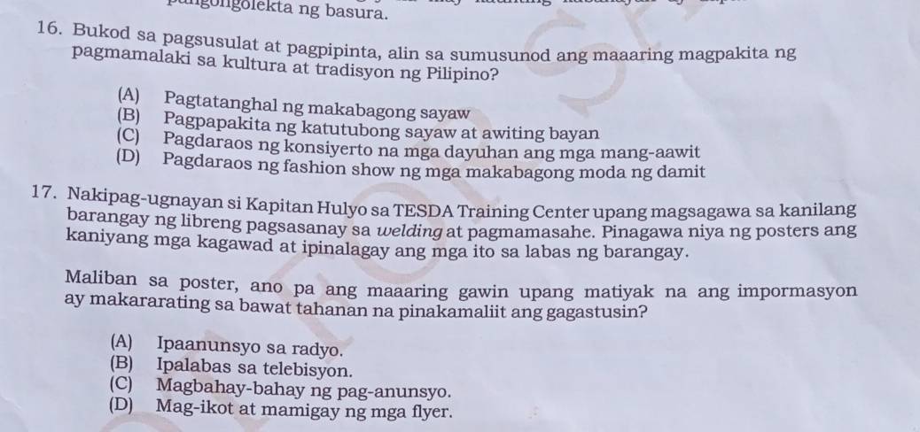 ingöngölekta ng basura.
16. Bukod sa pagsusulat at pagpipinta, alin sa sumusunod ang maaaring magpakita ng
pagmamalaki sa kultura at tradisyon ng Pilipino?
(A) Pagtatanghal ng makabagong sayaw
(B) Pagpapakita ng katutubong sayaw at awiting bayan
(C) Pagdaraos ng konsiyerto na mga dayuhan ang mga mang-aawit
(D) Pagdaraos ng fashion show ng mga makabagong moda ng damit
17. Nakipag-ugnayan si Kapitan Hulyo sa TESDA Training Center upang magsagawa sa kanilang
barangay ng libreng pagsasanay sa welding at pagmamasahe. Pinagawa niya ng posters ang
kaniyang mga kagawad at ipinalagay ang mga ito sa labas ng barangay.
Maliban sa poster, ano pa ang maaaring gawin upang matiyak na ang impormasyon
ay makararating sa bawat tahanan na pinakamaliit ang gagastusin?
(A) Ipaanunsyo sa radyo.
(B) Ipalabas sa telebisyon.
(C) Magbahay-bahay ng pag-anunsyo.
(D) Mag-ikot at mamigay ng mga flyer.