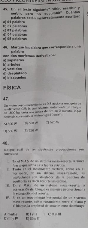 En el texto siguiente" vibir, escribir y
serbir, pero no sucumbir' Cuántas
palabras están incorrectamente escritas:
a) 01 palabra
b) 02 palabras
c) 03 palabras
d) 04 palabras
e) 05 palabras
46. Marque la palabra que corresponde a una
palabra
con dos morfemas derivativos:
a) zapateros
b) arboles
c) vestidos
d) despintado
e) bisabuelos
FÍsica
47.
Un motor cuyo rendimiento es 0,8 acciona una grúa de
rendimiento 0,9; la cual levanta lentamente un bloque
de 1800 kg hasta una altura de 3m en 2 minuto. ¿Qué
potencia consumió el motor? (g=10m/s^2)·
A) 500 W B) 650 W C) 625 W
D) 550 W E) 750 W
48.
Indique cuál de las siguientes proposiciones son
correctas:
l. En el M.A.S. de un sistema masa-resorte la única
fuerza que actúa es la fuerza elástica.
II. Tanto en el movimiento vertical, como en el
horizontal, de un sistema masa-resorte, las
oscilaciones son alrededor de la posición de
equilibrio, es decir resorte sin estirar.
III. En el M.A.S. de an sistema masa-resorte, la
aceleración del bioque es stempre proporcional a
la elongación del resorte.
IV. Si en un movimiento horizontal de un sistema
masa-resorte, existe rozamiento entre el plano y
el bloque, la amplitud del movimiento disminuye.
A) Todas B) l y 11 C) Ⅱ y ⅢI
D) III y IV E) Sólo III