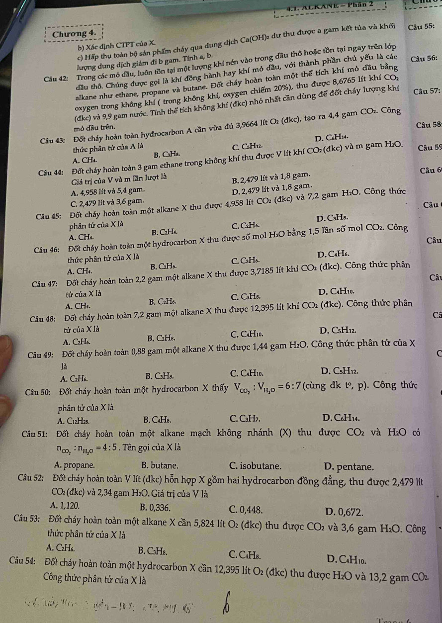 ACKANE - Phân 2
Chương 4.
c) Hấp thụ toàn bộ sản phẩm cháy qua dung dịch Ca(OH)2 dư thu được a gam kết tủa và khối  Câu 55:
b) Xác định CTPT của X.
lượng dung dịch giảm đi b gam. Tính a, b.
Câu 42: Trong các mỏ đầu, luôn tồn tại một lượng khí nén vào trong dầu thô hoặc tồn tại ngay trên lớp
đầu thô. Chúng được gọi là khí đồng hành hay khí mỏ dầu, với thành phần chủ yếu là các Câu 56:
alkane như ethane, propane và butane. Đốt cháy hoàn toàn một thể tích khí mỏ đầu bằng
Câu 57:
oxygen trong không khí ( trong không khí, oxygen chiếm 20%), thu được 8,6765 lít khí CO₂
(đdkc) và 9,9 gam nước. Tính thể tích không khí (đkc) nhỏ nhất cần dùng để đốt cháy lượng khí
Câu 43: Đốt cháy hoàn toàn hyđrocarbon A cần vừa đủ 3,9664 lít O₂ (đkc), tạo ra 4,4 gam CO₂. Công
mỏ đầu trên.
Câu 58
D. C₆H₁4.
thức phân tử của A là
A. CH₄. B. C₃H₈. C. CsH12.
Câu 44: Đốt cháy hoàn toàn 3 gam ethane trong không khí thu được V lít khí CO₂ (đkc) và m gam H₂O, Câu 59
Giá trị của V và m Iần lượt là Câu 6
B. 2,479 lít và 1,8 gam.
A. 4,958 lít và 5,4 gam.
D. 2,479 lít và 1,8 gam.
C. 2,479 lít và 3,6 gam. Câu
Câu 45: Đốt cháy hoàn toàn một alkane X thu được 4,958 lít CO₂ (đkc) và 7,2 gam H₂O. Công thức
phân tử của X là
A. CH₄. B. C₂H₄. C. C₂H₆. D. C₃H₈.
Câu 46: Đốt cháy hoàn toàn một hydrocarbon X thu được số mol H₂O bằng 1,5 lần số mol CO₂. Công
Câu
thức phân tử của X là
A. CH₄. B. C₂H₆. C. C₃H₆. D. C₄H₆.
Câu 47: Đốt cháy hoàn toàn 2,2 gam một alkane X thu được 3,7185 lít khí t : CO (đkc). Công thức phân
Cât
tử của X là
A. CH₄. B. C₂H₆. C. C₃H₈. D. C₄H₁0.
Câu 48: Đốt cháy hoàn toàn 7,2 gam một alkane X thu được 12,395 lít khí CO_2 (đkc). Công thức phân
Câ
tử của X là D. CsH₁2.
A. C₂H₆. B. C₃Hs. C. C₄H₁0.
Câu 49: Đốt cháy hoàn toàn 0,88 gam một alkane X thu được 1,44 gam H₂O. Công thức phân tử của X
C
là
A. C₂H₆. B. C₃H₈. C. C₄H₁0.
D. C₅H₁2.
Câu 50: Đốt cháy hoàn toàn một hydrocarbon X thấy V_CO_2:V_H_2O=6:7 (cùng đk t°,p).  Công thức
phân tử của X là
A. C12H28. B. C₄H8. C. C₃H7. D. C₆H14.
Cầu 51: Đốt cháy hoàn toàn một alkane mạch không nhánh (X) thu được CO_2 và H₂O có
n_CO_2:n_H_2O=4:5 Tên gọi của X là
A. propane. B. butane. C. isobutane. D. pentane.
Câu 52: Đốt cháy hoàn toàn V lít (đkc) hỗn hợp X gồm hai hydrocarbon đồng đẳng, thu được 2,479 lít
CO₂ (đkc) và 2,34 gam H₂O. Giá trị của V là
A. 1,120. B. 0,336. C. 0,448. D. 0,672.
Câu 53: Đốt cháy hoàn toàn một alkane X cần 5,824 lít O_2 (đkc) thu được CO₂ và 3,6 gam H₂O. Công
thức phân tử của X là
A. C₂H₆. B. C₃H₈. C. C₄H₈. D. C₄H10.
Câu 54: Đốt cháy hoàn toàn một hydrocarbon X cần 12,395 lít O₂ (đkc) thu được H₂O và 13,2 gam COz
Công thức phân tử của X là
1-π