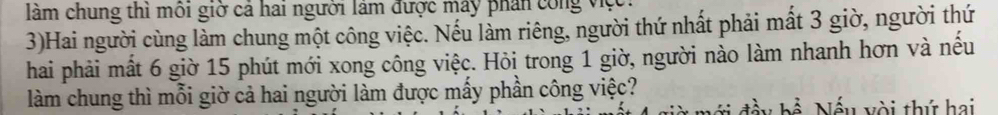 làm chung thì môi giờ cả hai người lâm được máy phần công việci 
3)Hai người cùng làm chung một công việc. Nếu làm riêng, người thứ nhất phải mất 3 giờ, người thứ 
hai phải mất 6 giờ 15 phút mới xong công việc. Hỏi trong 1 giờ, người nào làm nhanh hơn và nếu 
làm chung thì mỗi giờ cả hai người làm được mấy phần công việc? 
mới đầy bề. Nếu yòi thứ hai