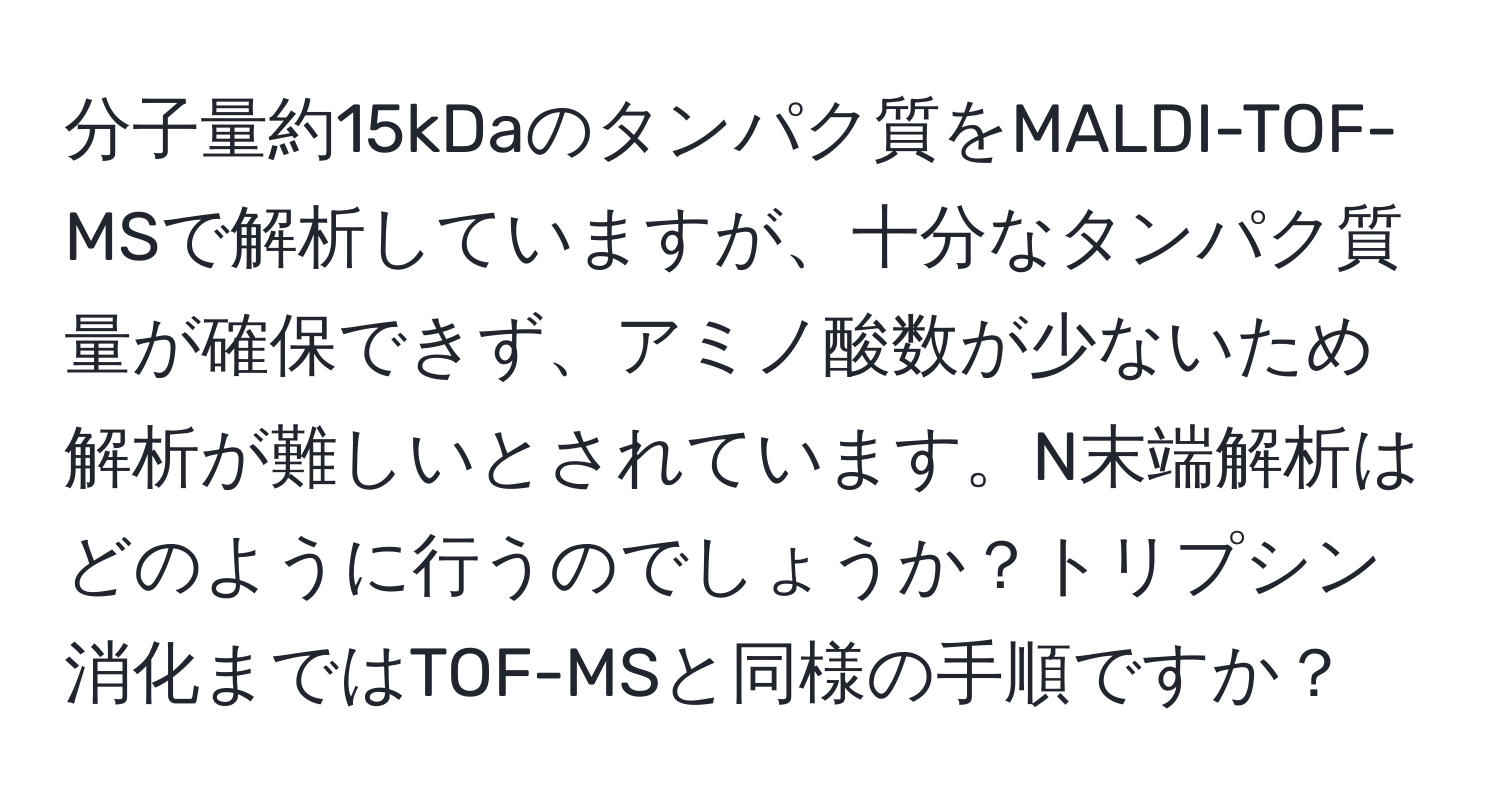 分子量約15kDaのタンパク質をMALDI-TOF-MSで解析していますが、十分なタンパク質量が確保できず、アミノ酸数が少ないため解析が難しいとされています。N末端解析はどのように行うのでしょうか？トリプシン消化まではTOF-MSと同様の手順ですか？