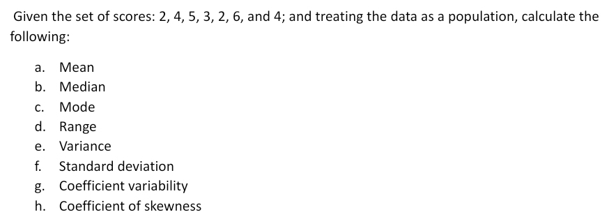 Given the set of scores: 2, 4, 5, 3, 2, 6, and 4; and treating the data as a population, calculate the 
following: 
a. Mean 
b. Median 
c. Mode 
d. Range 
e. Variance 
f. Standard deviation 
g. Coefficient variability 
h. Coefficient of skewness