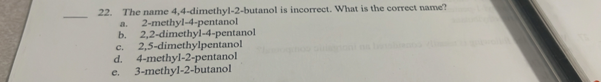 The name 4, 4 -dimethyl- 2 -butanol is incorrect. What is the correct name?
_
a. 2 -methyl -4 -pentanol
b. 2, 2 -dimethyl- 4 -pentanol
c. 2, 5 -dimethylpentanol
d. 4 -methyl- 2 -pentanol
e. 3 -methyl -2 -butanol