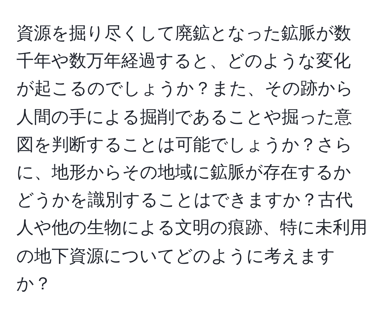 資源を掘り尽くして廃鉱となった鉱脈が数千年や数万年経過すると、どのような変化が起こるのでしょうか？また、その跡から人間の手による掘削であることや掘った意図を判断することは可能でしょうか？さらに、地形からその地域に鉱脈が存在するかどうかを識別することはできますか？古代人や他の生物による文明の痕跡、特に未利用の地下資源についてどのように考えますか？