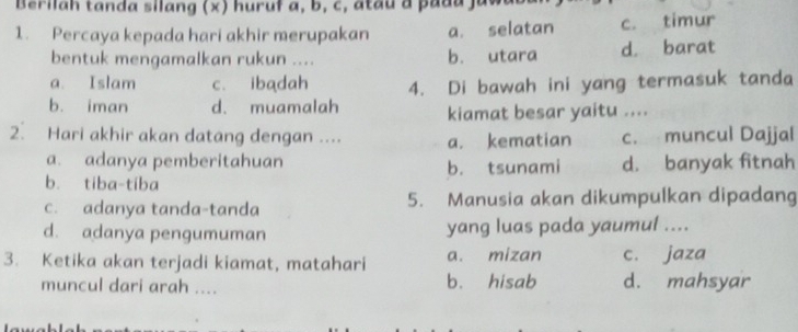 Berilah tanda silang (x) huruf a, b, c, a tau a pa d a ja
1. Percaya kepada hari akhir merupakan a. selatan c. timur
bentuk mengamalkan rukun .... b. utara d. barat
a. Islam c. ibadah
b. iman d. muamalah 4. Di bawah ini yang termasuk tanda
kiamat besar yaitu ....
2. Hari akhir akan datang dengan .... a. kematian c. muncul Dajjal
a. adanya pemberitahuan
b. tiba-tiba b. tsunami d. banyak fitnah
c. adanya tanda-tanda 5. Manusia akan dikumpulkan dipadang
d. adanya pengumuman yang luas pada yaumul ....
3. Ketika akan terjadi kiamat, matahari a. mizan c. jaza
muncul dari arah .... b. hisab d. mahsyar