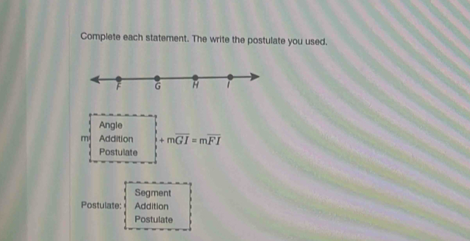 Complete each statement. The write the postulate you used.
F G H 
Angle 
m Addition +moverline GI=moverline FI
Postulate 
Segment 
Postulate: Addition 
Postulate