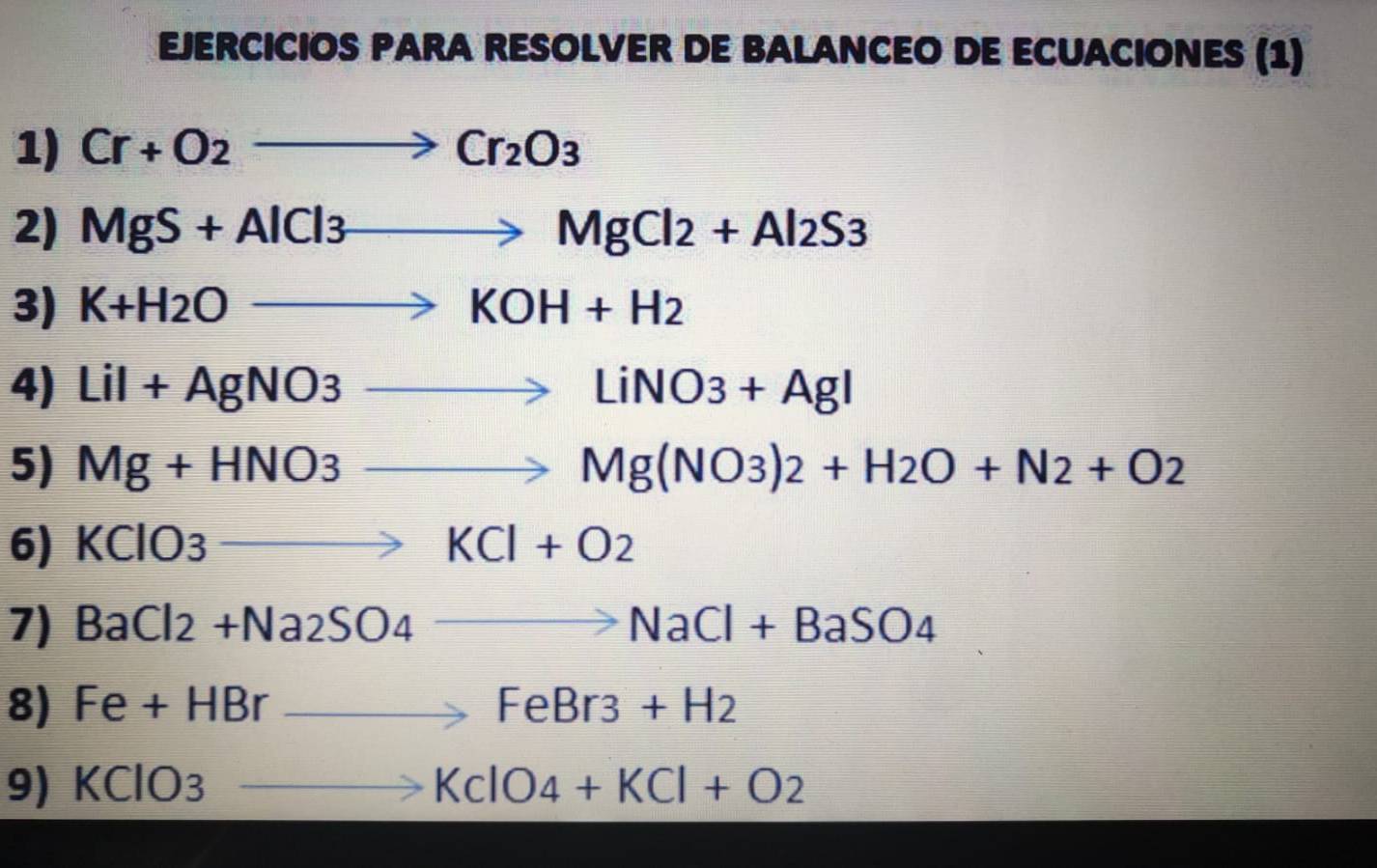 EJERCICIOS PARA RESOLVER DE BALANCEO DE ECUACIONES (1) 
1) Cr+O_2to Cr_2O_3
2) MgS+AlCl3to MgCl2+Al2S3
3) K+H_2Oto KOH+H_2
4) LiI+AgNO3to LiNO3+AgI
5) Mg+HNO3to Mg(NO3)2+H2O+N2+O2
6) KClO3to KCl+O2
7) BaCl_2+Na_2SO_4to NaCl+BaSO_4
8) Fe+HBrto FeBr3+H2
9) KClO_3 to KclO_4+KCl+O_2