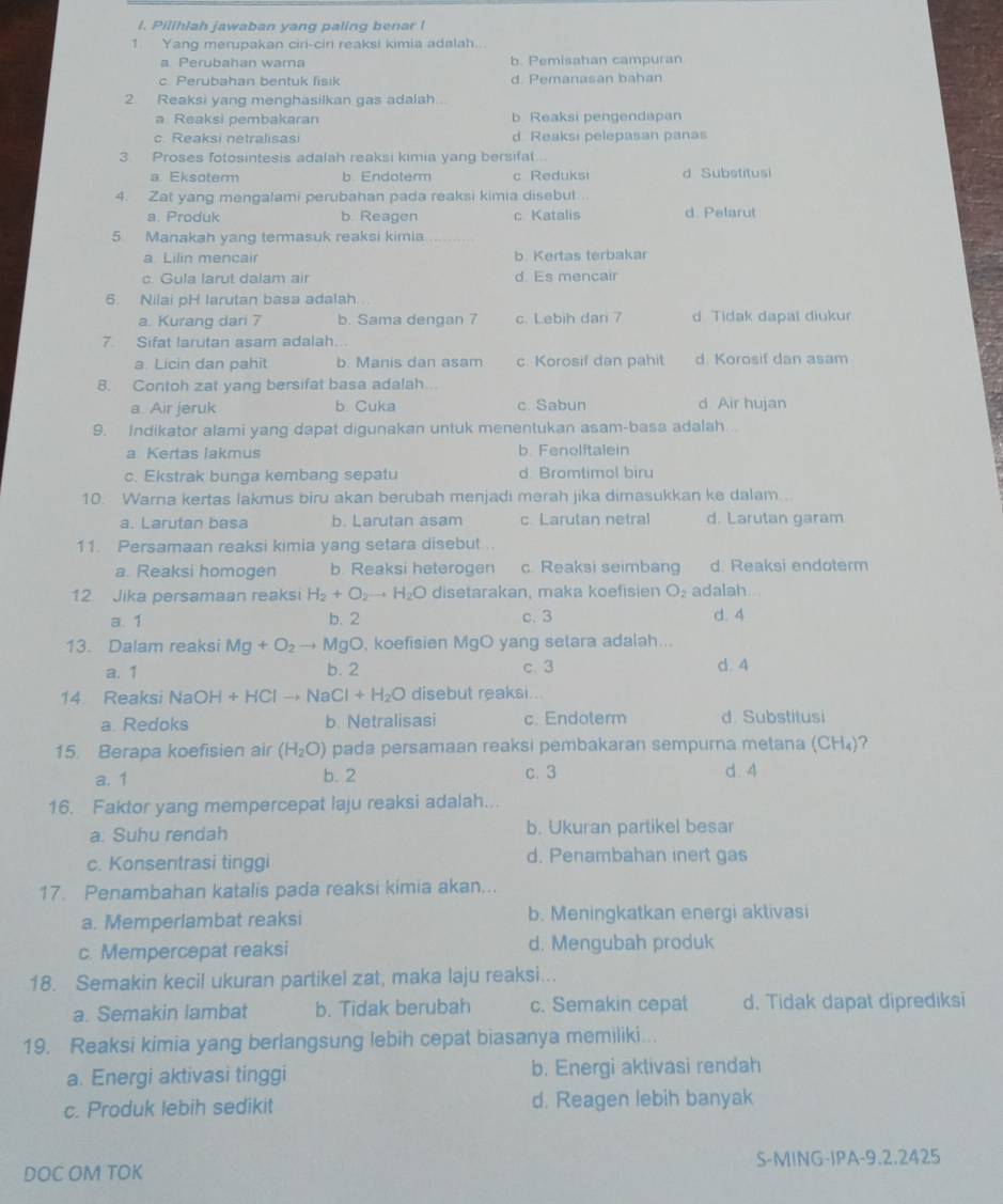 Pillhlah jawaban yang paling benar I
1. Yang merupakan ciri-ciri reaksi kimia adalah..
a Perubahan wara b. Pemisahan campuran
c. Perubahan bentuk fisik d. Pemanasan bahan
2. Reaksi yang menghasilkan gas adalah .
a Reaksi pembakaran b. Reaksi pengendapan
c. Reaksi netralisasi d. Reaksi pelepasan panas
3. Proses fotosintesis adalah reaksi kimia yang bersifat .
a. Eksoterm b. Endoterm c Reduksi d Substitusi
4. Zat yang mengalami perubahan pada reaksi kimia disebut 
a. Produk b. Reagen c Katalis d Pelarut
5 Manakah yang termasuk reaksi kimia
a Lilin mencair b. Kertas terbakar
c. Gula larut dalam air d. Es mencair
6. Nilai pH larutan basa adalah.
a. Kurang dari 7 b. Sama dengan 7 c. Lebih dari 7 d Tidak dapat diukur
7 Sifat larutan asam adalah..
a Licin dan pahit b. Manis dan asam c. Korosif dan pahit d. Korosif dan asam
8. Contoh zat yang bersifat basa adalah...
a. Air jeruk b. Cuka c. Sabun d Air hujan
9. Indikator alami yang dapat digunakan untuk menentukan asam-basa adalah.
a Kertas lakmus b. Fenolftalein
c. Ekstrak bunga kembang sepatu d. Bromtimol biru
10. Warna kertas lakmus biru akan berubah menjadi merah jika dimasukkan ke dalam..
a. Larutan basa b. Larutan asam c. Larutan netral d. Larutan garam
11. Persamaan reaksi kimia yang setara disebut ..
a. Reaksi homogen b. Reaksi heterogen c. Reaksi seimbang d Reaksi endoterm
12. Jika persamaan reaksi H_2+O_2to H_2O disetarakan, maka koefisien O_2 adalah
a.1 b. 2 c. 3 d. 4
13. Dalam reaksi Mg+O_2to MgO, koefisien MgO yang setara adalah...
a. 1 b. 2 c. 3 d. 4
14. Reaksi NaOH + HCl - to NaCl+H_2O disebut reaksi...
a. Redoks b. Netralisasi c. Endoterm d. Substitusi
15. Berapa koefisien air (H_2O) pada persamaan reaksi pembakaran sempurna metana (C H )?
a. 1 b. 2 c. 3 d. 4
16. Faktor yang mempercepat laju reaksi adalah..
a. Suhu rendah b. Ukuran partikel besar
c. Konsentrasi tinggi d. Penambahan inert gas
17. Penambahan katalis pada reaksi kimia akan...
a. Memperlambat reaksi b. Meningkatkan energi aklivasi
c. Mempercepat reaksi d. Mengubah produk
18. Semakin kecil ukuran partikel zat, maka laju reaksi...
a. Semakin lambat b. Tidak berubah c. Semakin cepat d. Tidak dapat diprediksi
19. Reaksi kimia yang berlangsung lebih cepat biasanya memiliki...
a. Energi aktivasi tinggi b. Energi aktivasi rendah
c. Produk lebih sedikit d. Reagen lebih banyak
DOC OM TOK S-MING-IPA-9.2.2425