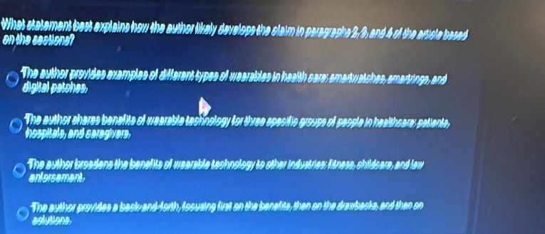 What statement best explains how the author likely develops the claim in paragraphs 2, 3, and 4 of the article based
on the sections?
The auther provides examples of different types of wearables in health care; amartwatches, amartrings, and
digital patches,
The author shares benafite of wearable tachnology for three spesific groups of people in healthsare; patients
hospitale, and caregivers,
The author broadens the benefits of wearable technology to other industries; fitness, childsars, and faw
entorsement,
The author provides a back- and-forth, fosusing first on the benefits, then on the drawbacks, and then on
aolutions.