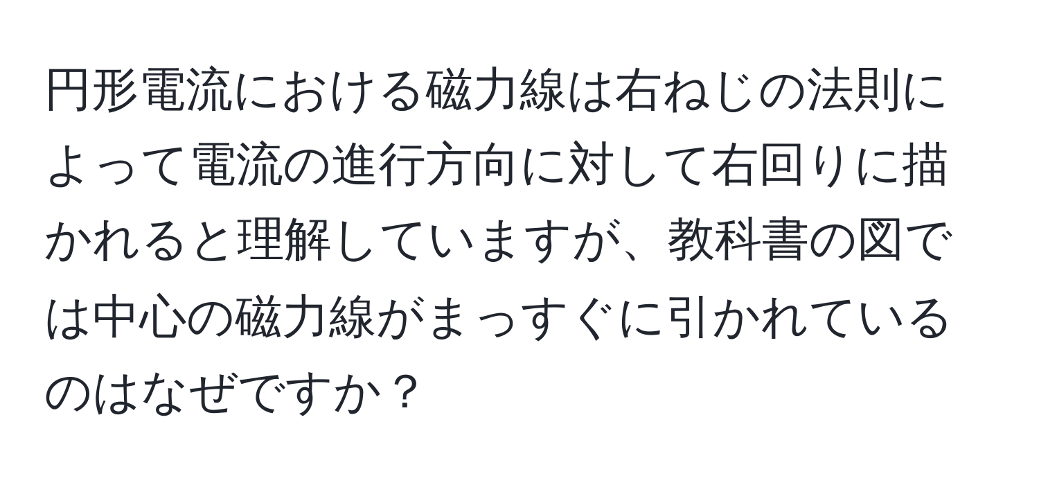 円形電流における磁力線は右ねじの法則によって電流の進行方向に対して右回りに描かれると理解していますが、教科書の図では中心の磁力線がまっすぐに引かれているのはなぜですか？