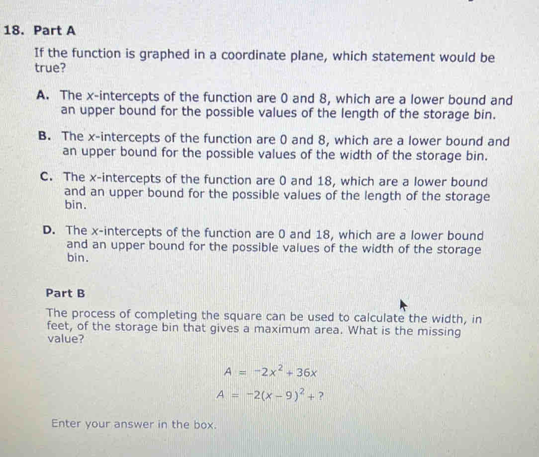 If the function is graphed in a coordinate plane, which statement would be
true?
A. The x-intercepts of the function are 0 and 8, which are a lower bound and
an upper bound for the possible values of the length of the storage bin.
B. The x-intercepts of the function are 0 and 8, which are a lower bound and
an upper bound for the possible values of the width of the storage bin.
C. The x-intercepts of the function are 0 and 18, which are a lower bound
and an upper bound for the possible values of the length of the storage
bin.
D. The x-intercepts of the function are 0 and 18, which are a lower bound
and an upper bound for the possible values of the width of the storage
bin.
Part B
The process of completing the square can be used to calculate the width, in
feet, of the storage bin that gives a maximum area. What is the missing
value?
A=-2x^2+36x
A=-2(x-9)^2+ ?
Enter your answer in the box.