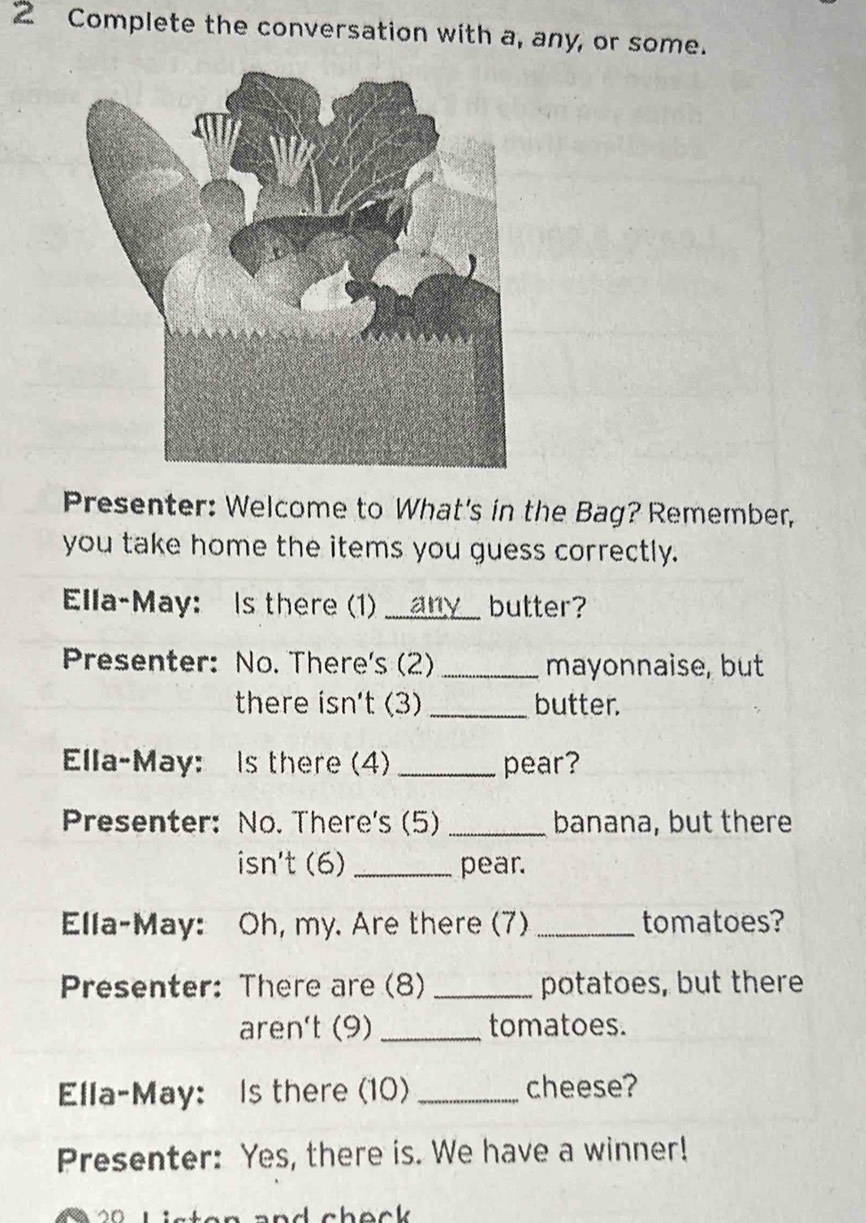 Complete the conversation with a, any, or some. 
Presenter: Welcome to What's in the Bag? Remember, 
you take home the items you guess correctly. 
Ella-May: Is there (1) __any_ butter? 
Presenter: No. There's (2) _mayonnaise, but 
there isn't (3) _butter. 
Ella-May: s there (4) _pear? 
Presenter: No. There's (5) _banana, but there 
isn't (6) _pear. 
Ella-May: Oh, my. Are there (7)_ tomatoes? 
Presenter: There are (8)_ potatoes, but there 
aren't (9) _tomatoes. 
Ella-May: Is there (10) _cheese? 
Presenter: Yes, there is. We have a winner!