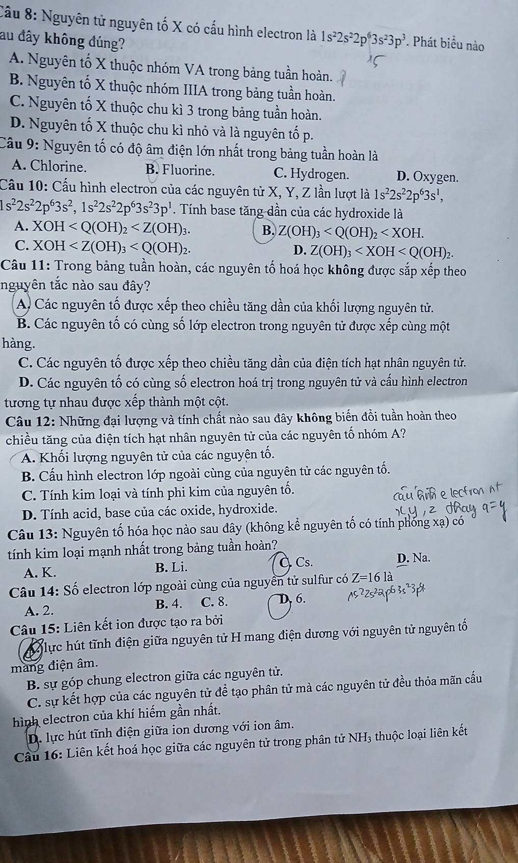 Nguyên tử nguyên tố X có cấu hình electron là 1s^22s^22p^63s^23p^3. Phát biểu nào
au đây không đúng?
A. Nguyên tố X thuộc nhóm VA trong bảng tuần hoàn.
B. Nguyên tố X thuộc nhóm IIIA trong bảng tuần hoàn.
C. Nguyên tố X thuộc chu kì 3 trong bảng tuần hoàn.
D. Nguyên tố X thuộc chu kì nhỏ và là nguyên tố p.
Câu 9: Nguyên tố có độ âm điện lớn nhất trong bảng tuần hoàn là
A. Chlorine. B. Fluorine. C. Hydrogen. D. Oxygen.
Cầu 10: Cấu hình electron của các nguyên tử X, Y, Z lần lượt là 1s^22s^22p^63s^1,
1s^22s^22p^63s^2,1s^22s^22p^63s^23p^1. Tính base tăng dần của các hydroxide là
A. XOH
B. Z(OH)_3
C. XOH
D. Z(OH)_3
Câu 11: Trong bảng tuần hoàn, các nguyên tố hoá học không được sắp xếp theo
nguyên tắc nào sau đây?
A. Các nguyên tố được xếp theo chiều tăng dần của khối lượng nguyên tử.
B. Các nguyên tố có cùng số lớp electron trong nguyên tử được xếp cùng một
hàng.
C. Các nguyên tố được xếp theo chiều tăng dần của điện tích hạt nhân nguyên tử.
D. Các nguyên tố có cùng số electron hoá trị trong nguyên tử và cấu hình electron
tương tự nhau được xếp thành một cột.
Câu 12: Những đại lượng và tính chất nào sau đây không biến đồi tuần hoàn theo
chiều tăng của điện tích hạt nhân nguyên tử của các nguyên tố nhóm A?
A. Khối lượng nguyên tử của các nguyên tố.
B. Cấu hình electron lớp ngoài cùng của nguyên tử các nguyên tố.
C. Tính kim loại và tính phi kim của nguyên tố.
D. Tính acid, base của các oxide, hydroxide.
Câu 13: Nguyên tố hóa học nào sau đây (không kể nguyên tố có tính phống xạ) có
tính kim loại mạnh nhất trong bảng tuần hoàn?
A. K. B. Li. À Cs.
D. Na.
Câu 14: Số electron lớp ngoài cùng của nguyên tử sulfur có Z=16la
A. 2. B. 4. C. 8. D 6.
Câu 15: Liên kết ion được tạo ra bởi
A lực hút tĩnh điện giữa nguyên tử H mang điện dương với nguyên tử nguyên tố
mang điện âm.
B. sự góp chung electron giữa các nguyên tử.
C. sự kết hợp của các nguyên tử để tạo phân tử mà các nguyên tử đều thỏa mãn cầu
hình electron của khí hiếm gần nhất.
D. lực hút tĩnh điện giữa ion dương với ion âm.
Cầu 16: Liên kết hoá học giữa các nguyên tử trong phân tử NH₃ thuộc loại liên kết