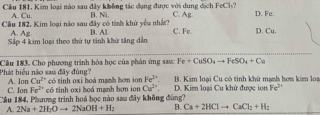 Kim loại nào sau đây không tác dụng được với dung dịch FeCl₃?
A. Cu. B. Ni. C. Ag. D. Fe.
Câu 182. Kim loại nào sau đây có tính khử yếu nhất?
A. Ag. B. Al. C. Fe. D. Cu.
Sắp 4 kim loại theo thứ tự tính khử tăng dần
_
Câu 183. Cho phương trình hóa học của phản ứng sau: Fe+CuSO_4to FeSO_4+Cu
Phát biểu nào sau đây đúng?
A. Ion Cu^(2+) có tính oxi hoá mạnh hơn ion Fe^(2+). B. Kim loại Cu có tính khử mạnh hơn kim loạ
C. Ion Fe^(2+) có tính oxi hoá mạnh hơn ion Cu^(2+). D. Kim loại Cu khử được ion Fe^(2+)
Câu 184. Phương trình hoá học nào sau đây không đúng?
A. 2Na+2H_2Oto 2NaOH+H_2 B. Ca+2HClto CaCl_2+H_2