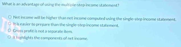 What is an advantage of using the multiple-step income statement?
Net income will be higher than net income computed using the single-step income statement.
It is easier to prepare than the single-step income statement.
Gross proft is not a separate item.
It highlights the components of net income.