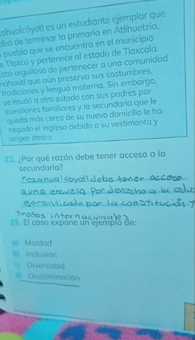 tahualcóyotl es un estudiante ejemplar que
aba de terminar la primaria en Atlihuetzia,
a pueblo que se encuentra en el municipio
e Tlaxco y pertenece al estado de Tlaxcala.
Está orgulloso de pertenecer a una comunidad
náhuatl que aún preserva sus costumbres,
tradiciones y lengua materna. Sin embargo,
se mudó a otro estado con sus padres por
cuestiones familiares y la secundaria que le
queda más cerca de su nuevo domicilio le ha
negado el ingreso debido a su vestimenta y
origen étnico.
22. ¿Por qué razón debe tener acceso a la
secundaria?
23. El caso expone un ejemplo de:
9 Maldad
b) Inclusión
Diversidad
d Discriminación