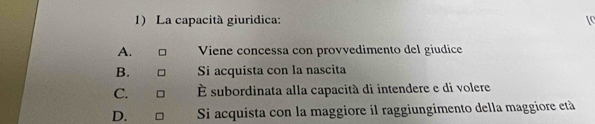 La capacità giuridica:
A. Viene concessa con provvedimento del giudice
B. Si acquista con la nascita
C. É subordinata alla capacità di intendere e di volere
D. Si acquista con la maggiore il raggiungimento della maggiore età