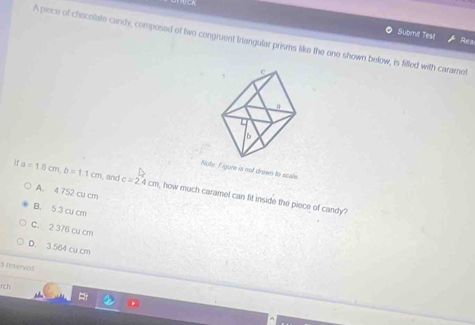 Check
Submit Tes1 Rea
A piece of chocolate candy, composed of two congruent triangular prisms like the one shown below, is filled with caramet
Note Figure is not drawn to scale.
a=1.8cm, b=1.1cm , and c=2.4cm , how much caramel can fit inside the piece of candy?
A. 4 752 cu cm
B. 5 3 cu cm
C. 2 376 cu cm
D. 3 564 cu cm
s reserved
rch