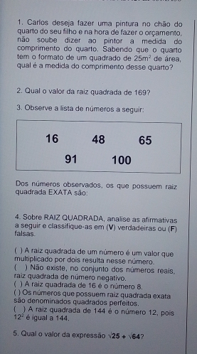 Carlos deseja fazer uma pintura no chão do 
quarto do seu filho e na hora de fazer o orçamento, 
não soube dizer ao pintor a medida do 
comprimento do quarto. Sabendo que o quarto 
tem o formato de um quadrado de 25m^2 de área, 
qual é a medida do comprimento desse quarto? 
2. Qual o valor da raiz quadrada de 169? 
3. Observe a lista de números a seguir: 
Dos números observados, os que possuem raiz 
quadrada EXATA são: 
4. Sobre RAIZ QUADRADA, analise as afirmativas 
a seguir e classifique-as em (V) verdadeiras ou (F) 
falsas. 
) A raiz quadrada de um número é um valor que 
multiplicado por dois resulta nesse número. 
 ) Não existe, no conjunto dos números reais, 
raiz quadrada de número negativo. 
 ) A raiz quadrada de 16 é o número 8. 
) Os números que possuem raiz quadrada exata 
são denominados quadrados perfeitos. 
) A raiz quadrada de 144 é o número 12, pois
12^2 é igual a 144. 
5. Qual o valor da expressão surd 25+surd 64 7