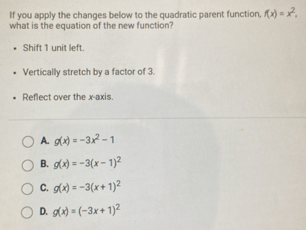 If you apply the changes below to the quadratic parent function, f(x)=x^2, 
what is the equation of the new function?
Shift 1 unit left.
Vertically stretch by a factor of 3.
Reflect over the x-axis.
A. g(x)=-3x^2-1
B. g(x)=-3(x-1)^2
C. g(x)=-3(x+1)^2
D. g(x)=(-3x+1)^2