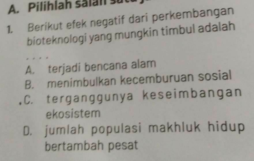 Pilihlah sälan sut
1. Berikut efek negatif dari perkembangan
bioteknologi yang mungkin timbul adalah
A. terjadi bencana alam
B. menimbulkan kecemburuan sosial
C. terganggunya keseimbangan
ekosistem
D. jumlah populasi makhluk hidup
bertambah pesat