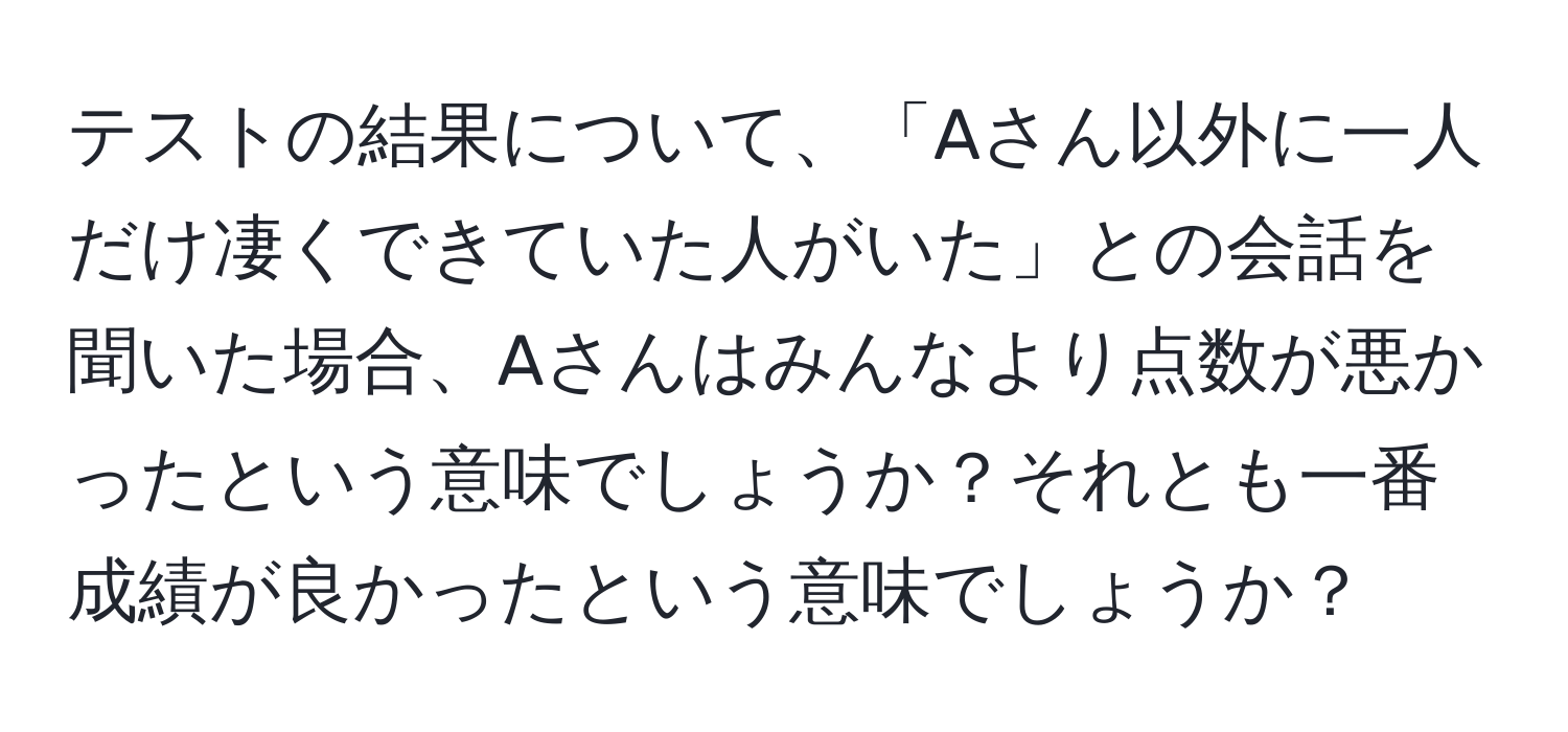 テストの結果について、「Aさん以外に一人だけ凄くできていた人がいた」との会話を聞いた場合、Aさんはみんなより点数が悪かったという意味でしょうか？それとも一番成績が良かったという意味でしょうか？