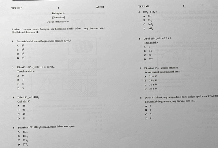 TERHAD 4 A03201 TERHAD 5
Bahagian A
5 607_8-544_8=
[20 markah] A 43_8
B
Jawab semua soolan. 63_8
C 143_8
Arahan: Jawapan umtuk bahagian imi hendaklah disalis dalam ruang jawapan yang
D 163_8
disediakan di halaman 11
1101_8=8^3+8^2?+1. 
1 Berapakah nilai tempat bagi nombor bergaris 1_ 246_3 6 Diberi Hitung nilai q.
A 8^0 A 1
B 8^1
C 8^2 B 1.5
C 64
D 8^3
D 577
2 Diberi 2* 8^4+y* 8^2+1=20301_8
7 Diberi set W= (nomboe perdana).
Tentukan nilai y.
Antara berikut, yang masakah beaar?
A 0
B B^(21∈ W
B 23∈ W
C 2 C 31∉ W
D 3 37∉ W
D
3 Diberi K_10)=11100_2. 
Diberi / ialah set yang mengandungi huruf daripada perkataan 'KOMPUT
Cari nilai K
A 24 A 3 Berapakah bilangan unsur yang diwakili oleh set J?
B 28 B 4
C 48
D 56 D 8 C 5
4 Tukarkan 10111101, kepada nombor dalam asas lapan
A 132_8
B 135_8
c 275_8
D 277_8