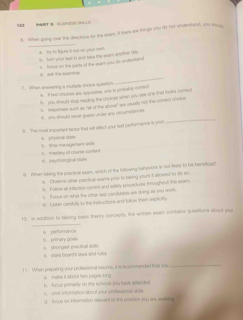 152 PART 3 BUSINESS SKILLS
_
6. When going over the directions for the exam, if there are things you do not understand, you should
a. try to figure it out on your own
b. turn your test in and take the exam another day
c. focus on the parts of the exam you do understand
d. ask the examiner
7. When answering a multiple choice question,
_
a. if two choices are opposites, one is probably correct
b. you should stop reading the choices when you see one that looks correct
c. responses such as "all of the above" are usually not the correct choice
_
d. you should never guess under any circumstances
8. The most important factor that will affect your test performance is your
a. physical state
b、 time management skills
c. mastery of course content
d. psychological state
9. When taking the practical exam, which of the following behaviors is not likely to be beneficial?
a. Observe other practical exams prior to taking yours if allowed to do so.
b. Follow all infection control and safety procedures throughout the exam.
c. Focus on what the other test candidates are doing as you work.
d. Listen carefully to the instructions and follow them explicitly.
10. In addition to testing basic theory concepts, the written exam contains questions about your
_
a. performance
b、 primary goals
c. strongest practical skills
d. state board's laws and rules
11. When preparing your professional resume, it is recommended that you
_
a. make it about two pages long
b. focus primarily on the schools you have attended
c. omit information about your professional skills
d. focus on information relevant to the position you are seeking