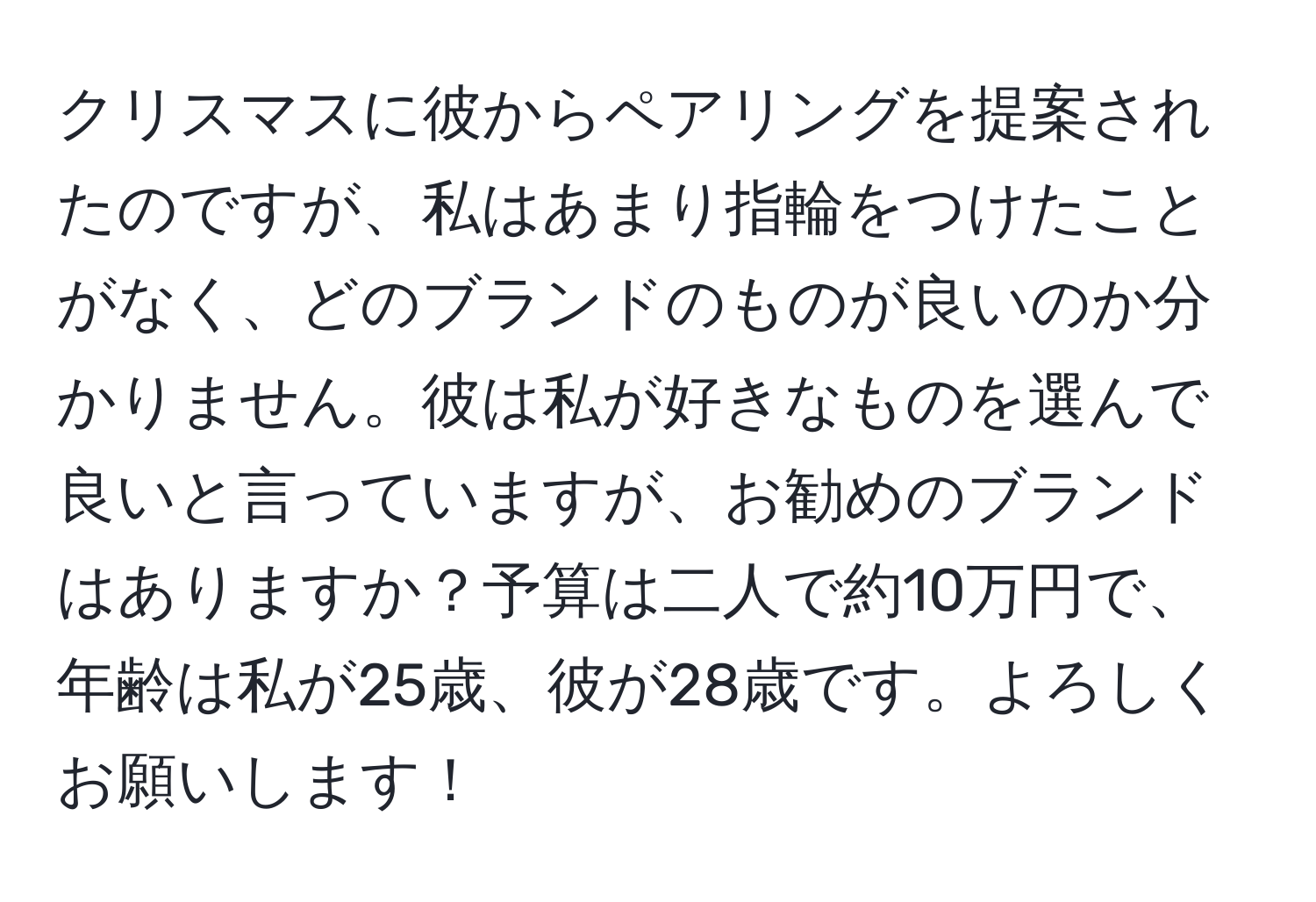 クリスマスに彼からペアリングを提案されたのですが、私はあまり指輪をつけたことがなく、どのブランドのものが良いのか分かりません。彼は私が好きなものを選んで良いと言っていますが、お勧めのブランドはありますか？予算は二人で約10万円で、年齢は私が25歳、彼が28歳です。よろしくお願いします！