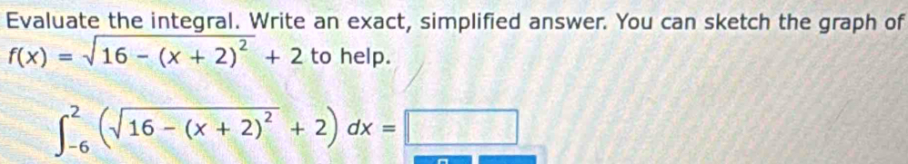 Evaluate the integral. Write an exact, simplified answer. You can sketch the graph of
f(x)=sqrt(16-(x+2)^2)+2 to help.
∈t _(-6)^2(sqrt(16-(x+2)^2)+2)dx=□