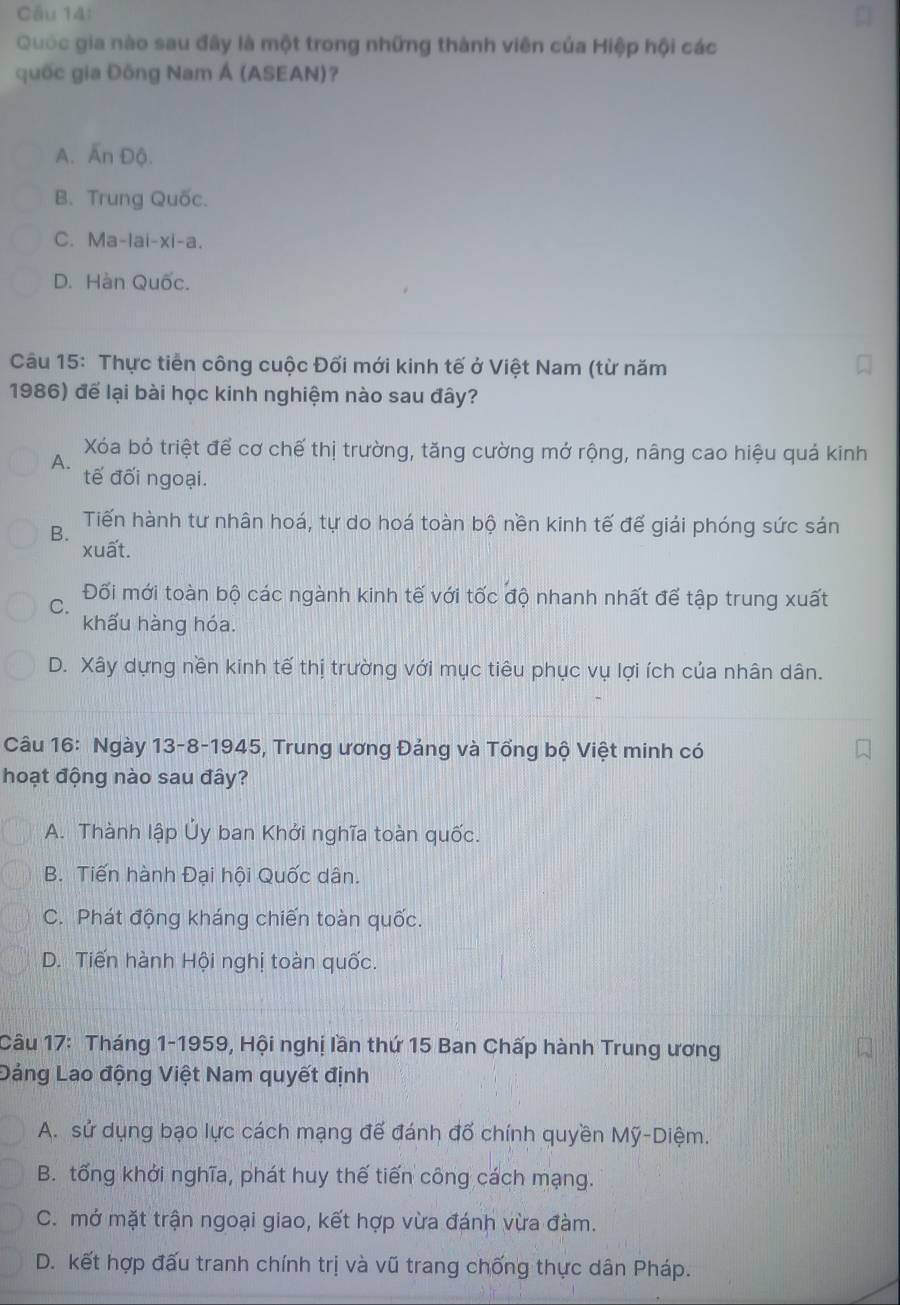 Quốc gia nào sau đây là một trong những thành viên của Hiệp hội các
quốc gia Đông Nam Á (ASEAN)?
A. Ấn Độ.
B. Trung Quốc.
C. Ma-lai-xi-a.
D. Hàn Quốc.
Câu 15: Thực tiến công cuộc Đối mới kinh tế ở Việt Nam (từ năm
1986) để lại bài học kinh nghiệm nào sau đây?
Xóa bỏ triệt để cơ chế thị trường, tăng cường mở rộng, nâng cao hiệu quả kinh
A.
tế đối ngoại.
B. Tiến hành tư nhân hoá, tự do hoá toàn bộ nền kinh tế đế giải phóng sức sản
xuất.
C. Đối mới toàn bộ các ngành kinh tế với tốc độ nhanh nhất để tập trung xuất
khấu hàng hóa.
D. Xây dựng nền kinh tế thị trường với mục tiêu phục vụ lợi ích của nhân dân.
Câu 16: Ngày 13-8-1945, Trung ương Đảng và Tổng bộ Việt minh có
hoạt động nào sau đây?
A. Thành lập Ủy ban Khởi nghĩa toàn quốc.
B. Tiến hành Đại hội Quốc dân.
C. Phát động kháng chiến toàn quốc.
D. Tiến hành Hội nghị toàn quốc.
Câu 17: Tháng 1-1959, Hội nghị lần thứ 15 Ban Chấp hành Trung ương
Dảng Lao động Việt Nam quyết định
A. sử dụng bạo lực cách mạng để đánh đổ chính quyền Mỹ-Diệm.
B. tổng khởi nghĩa, phát huy thế tiến công cách mạng.
C. mở mặt trận ngoại giao, kết hợp vừa đánh vừa đàm.
D. kết hợp đấu tranh chính trị và vũ trang chống thực dân Pháp.