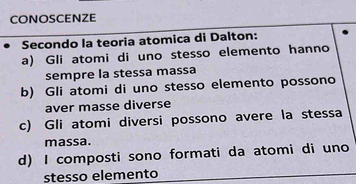 CONOSCENZE
Secondo la teoria atomica di Dalton:
a) Gli atomi di uno stesso elemento hanno
sempre la stessa massa
b) Gli atomi di uno stesso elemento possono
aver masse diverse
c) Gli atomi diversi possono avere la stessa
massa.
d) I composti sono formati da atomi di uno
stesso elemento