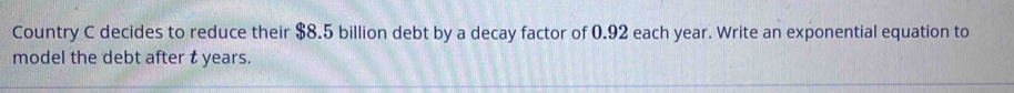 Country C decides to reduce their $8.5 billion debt by a decay factor of 0.92 each year. Write an exponential equation to 
model the debt after t years.