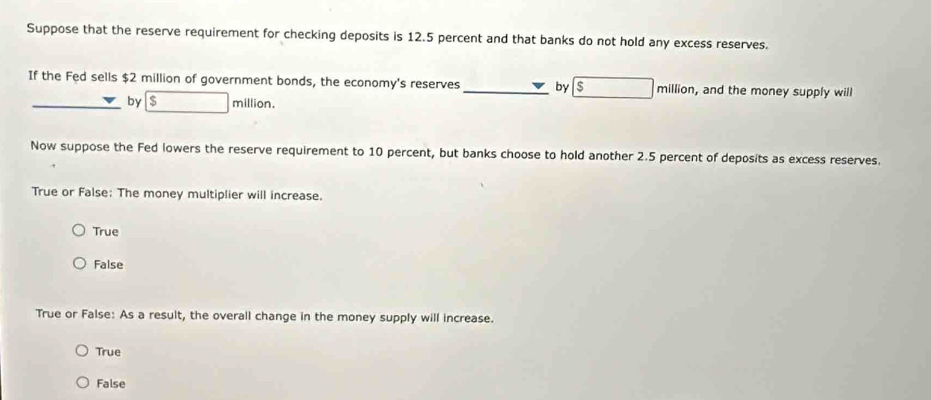 Suppose that the reserve requirement for checking deposits is 12.5 percent and that banks do not hold any excess reserves.
If the Fed sells $2 million of government bonds, the economy's reserves _by $ million, and the money supply will
by $ million.
Now suppose the Fed lowers the reserve requirement to 10 percent, but banks choose to hold another 2.5 percent of deposits as excess reserves.
True or False: The money multiplier will increase.
True
False
True or False: As a result, the overall change in the money supply will increase.
True
False