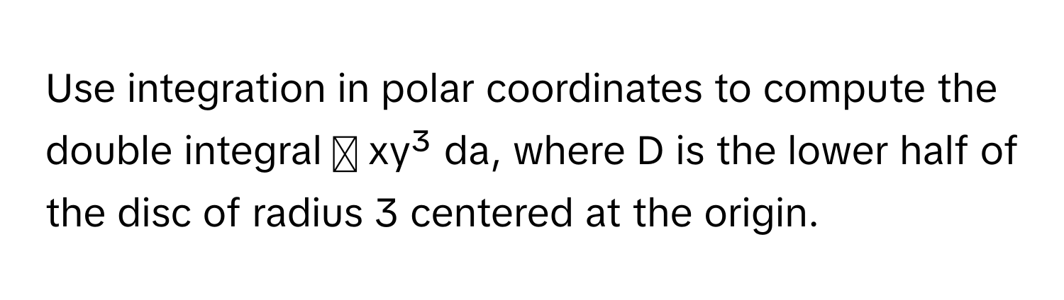 Use integration in polar coordinates to compute the double integral ∬ xy³ da, where D is the lower half of the disc of radius 3 centered at the origin.