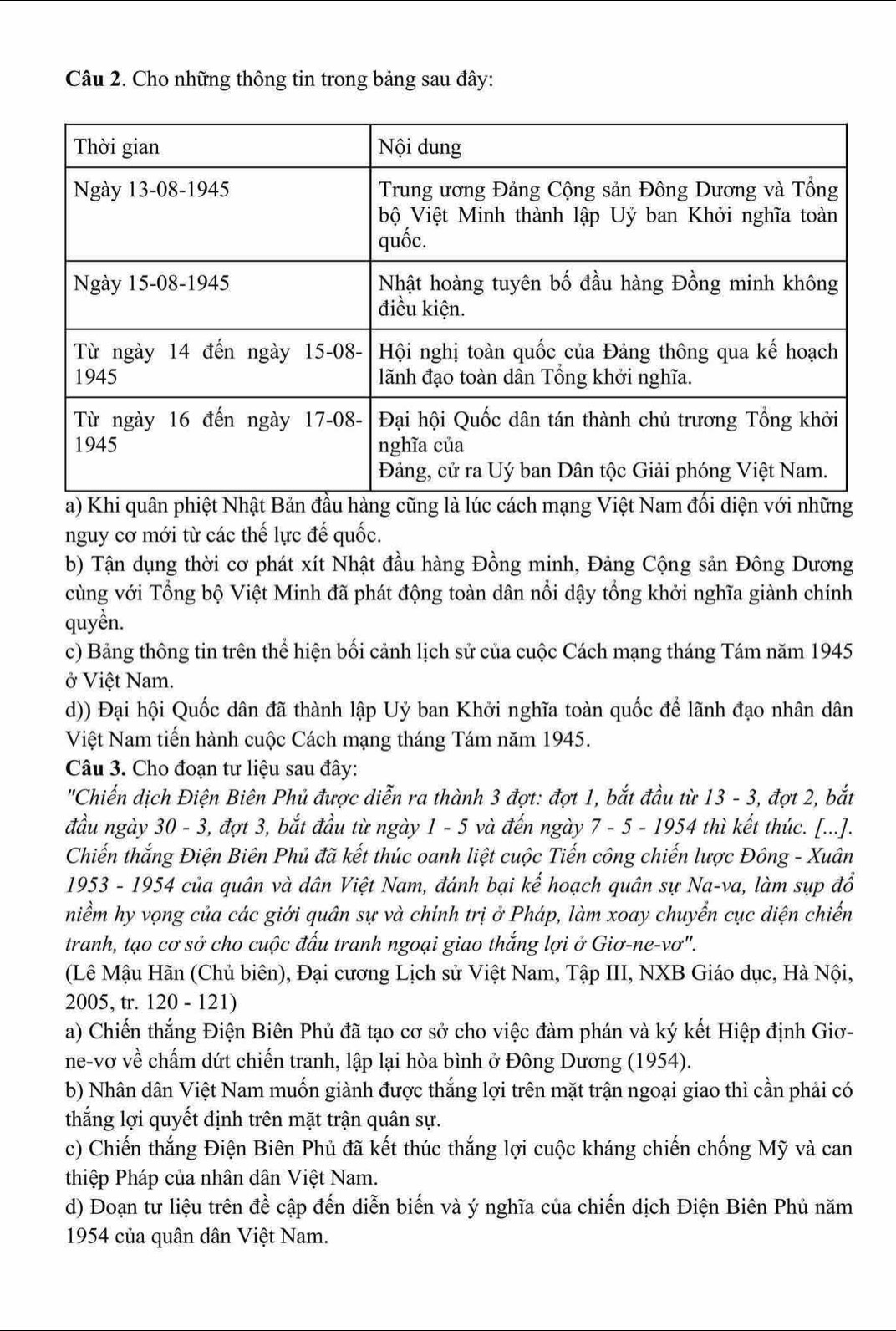 Cho những thông tin trong bảng sau đây:
a) Khi quân phiệt Nhật Bản đầu hàng cũng là lúc cách mạng Việt Nam đối diện với những
nguy cơ mới từ các thế lực đế quốc.
b) Tận dụng thời cơ phát xít Nhật đầu hàng Đồng minh, Đảng Cộng sản Đông Dương
cùng với Tổng bộ Việt Minh đã phát động toàn dân nổi dậy tổng khởi nghĩa giành chính
quyền.
c) Bảng thông tin trên thể hiện bối cảnh lịch sử của cuộc Cách mạng tháng Tám năm 1945
ở Việt Nam.
d)) Đại hội Quốc dân đã thành lập Uỷ ban Khởi nghĩa toàn quốc để lãnh đạo nhân dân
Việt Nam tiến hành cuộc Cách mạng tháng Tám năm 1945.
Câu 3. Cho đoạn tư liệu sau đây:
''Chiến dịch Điện Biên Phủ được diễn ra thành 3 đợt: đợt 1, bắt đầu từ 13 - 3, đợt 2, bắt
đầu ngày 30 - 3, đợt 3, bắt đầu từ ngày 1 - 5 và đến ngày 7 - 5 - 1954 thì kết thúc. [...].
Chiến thắng Điện Biên Phủ đã kết thúc oanh liệt cuộc Tiến công chiến lược Đông - Xuân
1953 - 1954 của quân và dân Việt Nam, đánh bại kế hoạch quân sự Na-va, làm sụp đổ
niểm hy vọng của các giới quân sự và chính trị ở Pháp, làm xoay chuyển cục diện chiến
tranh, tạo cơ sở cho cuộc đấu tranh ngoại giao thắng lợi ở Giơ-ne-vơ".
(Lê Mậu Hãn (Chủ biên), Đại cương Lịch sử Việt Nam, Tập III, NXB Giáo dục, Hà Nội,
2005, tr. 120 - 121)
a) Chiến thắng Điện Biên Phủ đã tạo cơ sở cho việc đàm phán và ký kết Hiệp định Giơ-
ne-vơ về chấm dứt chiến tranh, lập lại hòa bình ở Đông Dương (1954).
b) Nhân dân Việt Nam muốn giành được thắng lợi trên mặt trận ngoại giao thì cần phải có
thắng lợi quyết định trên mặt trận quân sự.
c) Chiến thắng Điện Biên Phủ đã kết thúc thắng lợi cuộc kháng chiến chống Mỹ và can
thiệp Pháp của nhân dân Việt Nam.
d) Đoạn tư liệu trên đề cập đến diễn biến và ý nghĩa của chiến dịch Điện Biên Phủ năm
1954 của quân dân Việt Nam.