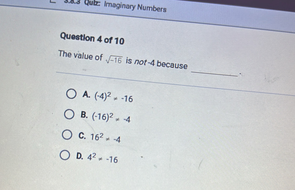 Qulz: Imaginary Numbers
Question 4 of 10
_
The value of sqrt(-16) is not -4 because
A. (-4)^2!= -16
B. (-16)^2!= -4
C. 16^2!= -4
D. 4^2!= -16