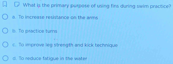 What is the primary purpose of using fins during swim practice?
a. To increase resistance on the arms
b. To practice turns
c. To improve leg strength and kick technique
d. To reduce fatigue in the water