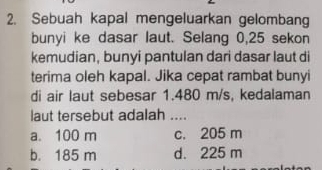 Sebuah kapal mengeluarkan gelombang
bunyi ke dasar laut. Selang 0,25 sekon
kemudian, bunyi pantulan dari dasar laut di
terima oleh kapal. Jika cepat rambat bunyi
di air laut sebesar 1.480 m/s, kedalaman
laut tersebut adalah ....
a. 100 m c. 205 m
b. 185 m d. 225 m