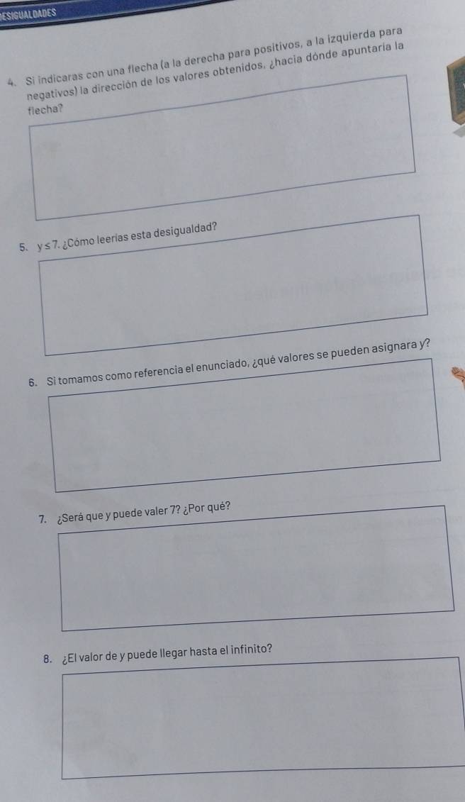 ESIGUALDADES 
4. Si indicaras con una flecha (a la derecha para positivos, a la izquierda para 
negativos) la dirección de los valores obtenidos. ¿hacia dónde apuntaría la 
flecha? 
5. y≤ 7. ¿Cómo leerías esta desigualdad? 
6. Si tomamos como referencia el enunciado, ¿qué valores se pueden asignara y? 
7. ¿Será que y puede valer 7? ¿Por qué? 
8. ¿El valor de y puede llegar hasta el infinito?