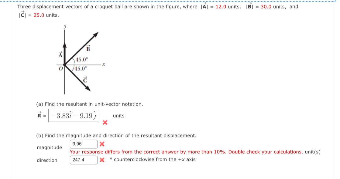 Three displacement vectors of a croquet ball are shown in the figure, where |vector A|=12.0units,|vector B|=30.0 units, and
|vector C|=25.0 units.
(a) Find the resultant in unit-vector notation.
vector R=-3.83hat i-9.19hat j units
(b) Find the magnitude and direction of the resultant displacement.
magnitude 9.96 □
Your response differs from the correct answer by more than 10%. Double check your calculations. unit(s)
direction 247.4 。 counterclockwise from the +x axis