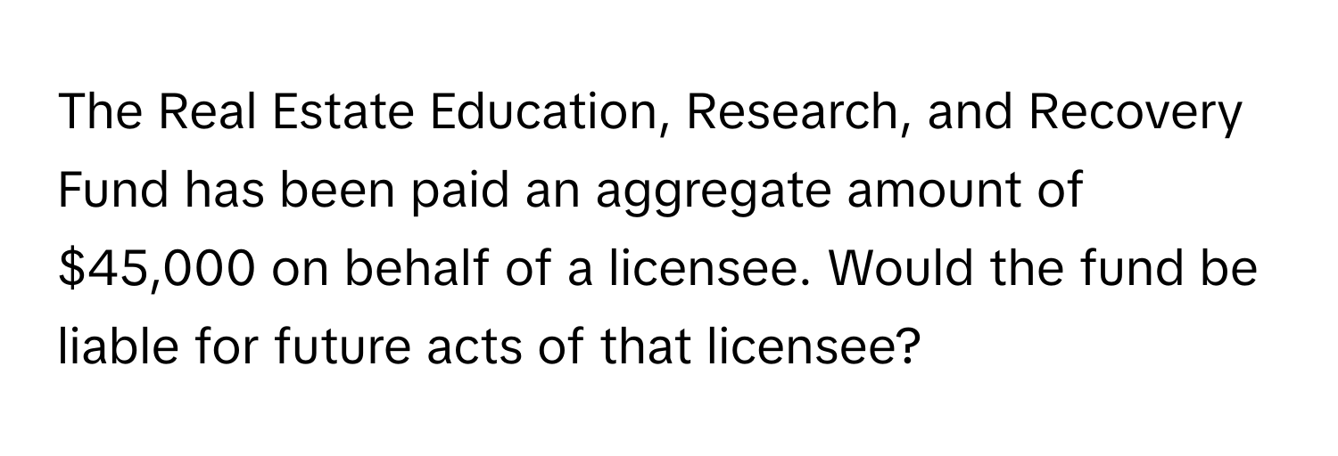 The Real Estate Education, Research, and Recovery Fund has been paid an aggregate amount of $45,000 on behalf of a licensee. Would the fund be liable for future acts of that licensee?