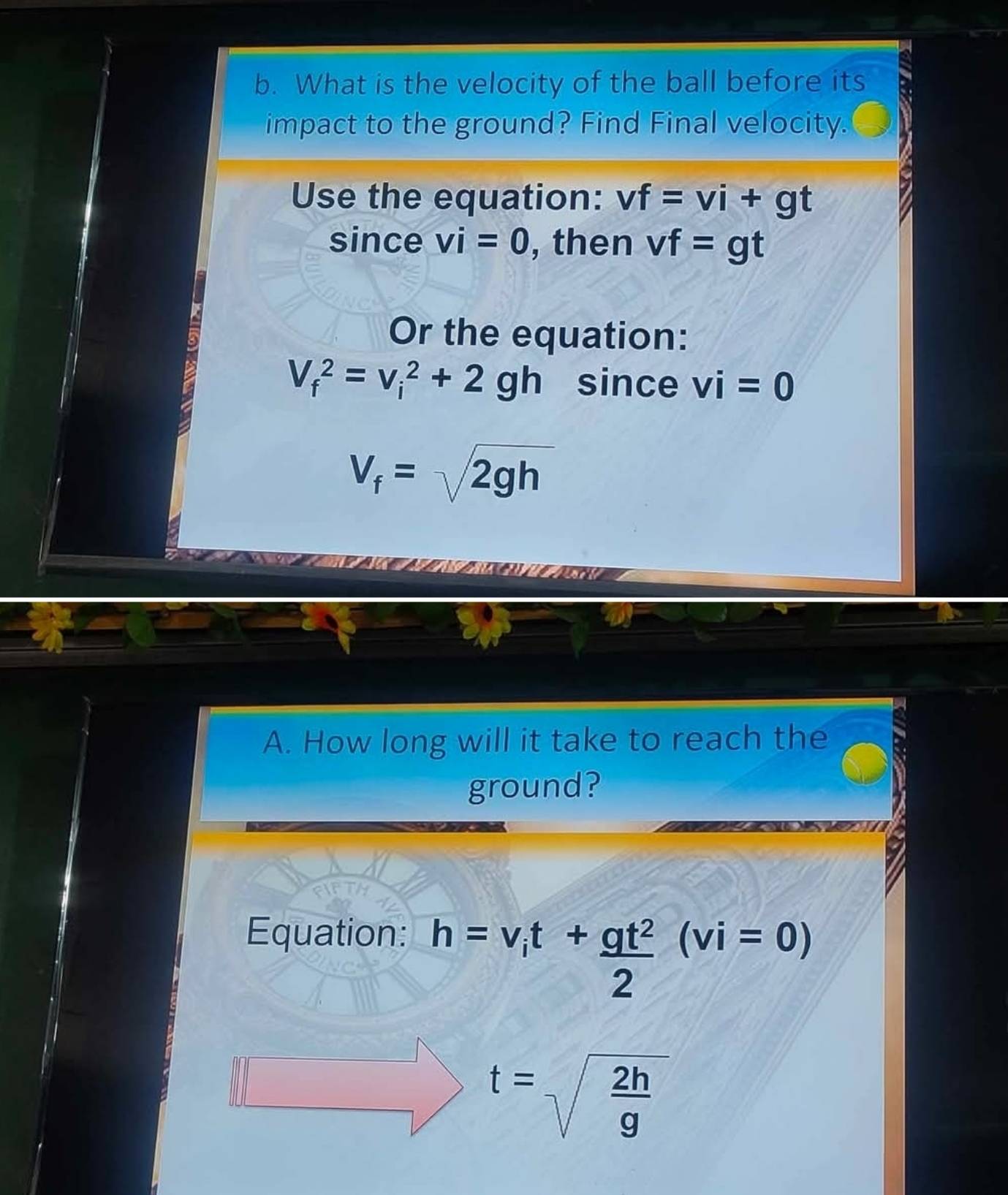 What is the velocity of the ball before its 
impact to the ground? Find Final velocity. 
Use the equation: vf=vi+gt
since vi=0 , then vf=gt
a 
Or the equation:
V_f^(2=v_i^2+2gh since vi=0
V_f)=sqrt(2gh)
A. How long will it take to reach the 
ground? 
Equation: h=v_it+ gt^2/2 (vi=0)
t=sqrt(frac 2h)g