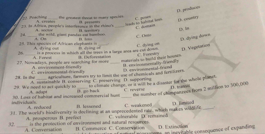 D. produces
22. Poaching_ the greatest threat to many species.
C. poses
A. creates B. presents
leads to habitat loss. D. country
23. In Africa, people's interference in the rhino's_
C. domain
A. sector B. territory
D. In
24. _the wild, giant pandas eat bamboo.
C. Onto
A. On B. Into
D. dying down
25. This species of African elephants is .
C. dying on
A. dying out B. dying of
26. is a process in which all the trees in a large area are cut down. D. Vegetation
C. Forestry
A. Forest B. Deforestation
27. Nowadays, people are searching for more _materials to build their houses.
B. environmentally-friendly
A. environment-friendly
C. environmental-friendly
D. environmental-friend
28. In the agriculture, farmers try to limit the use of chemicals and fertilizers.
A. sustainable B. conserving C. preserving D. supporting
29. We need to act quickly to to climate change, or it will be a disaster for the whole planet.
D. transit
A. adapt B. go back C. reverse
30. Loss of habitat and increased commercial hunt _the number of chimpanzees from 2 million to 300,000
individuals.
A. reduced B. lessened C. weakened D. limited
31. The world's biodiversity is declining at an unprecedented rate, which makes wildlife _.
A. prosperous B. prefect C. vulnerable D. remained
32. _is the protection of environment and natural resources.
A. Conversation B. Commerce C. Conservation D. Extinction
natural ecosystems, an inevitable consequence of expanding