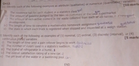 Qn12. 
(a) Identify each of the following examples as attribute (qualitative) or numerical (quantitative) vanables 
[10 mariu 
) The residence hall for each student in a statistics class qu 
ll) The amount of gasoline pumped by the next 10 custemers at the local supermarket 
i::) The amount of radioactive element in the waste collected from each of 25 nomes in a newquant 
development. 
iv) The length of time to complete a mathematics homework assignment quanhntve 
v) The state in which each truck is registered when stopped and inspected at a weigh station. 
) Identify each of the following as examples of (1) nominal, (2) ordinal, (3) discrete (interval), or (4) 
continuous (ratio) variables [5 mark 
i) The length of time until a pain reliever begins to work. ( 
ii) The number of colors used in a statistics textbook. 
iii) The brand of refrigerator in a home. 1 
iv) The overall satisfaction rating of a new car.2 
v) The pH level of the water in a swimming pool. 
END